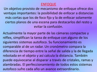ENFOQUE
Un objetivo provisto de mecanismo de enfoque ofrece dos
ventajas importantes: la posibilidad de enfocar a distancias
más cortas que los de foco fijo y la de enfocar solamente
ciertos planos de una escena para destacarlos del resto y
evitar la confusión.
Actualmente la mayor parte de las cámaras compactas y
réflex, simplifican la tarea de enfoque con alguno de los
siguientes sistemas autofoco. Su funcionamiento es
comparable al de un radar. Un cronómetro compara la
diferencia de tiempo entre la señal de salida y la de llegada
rebotada en el objeto y así calcula la distancia. También
puede equivocarse al disparar a través de cristales, ramas y
alambradas. El perfeccionamiento de todos estos sistemas
autofoco sufre cada año un avance extraordinario.
 