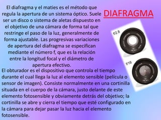 DIAFRAGMA
El diafragma y el maties es el método que
regula la apertura de un sistema óptico. Suele
ser un disco o sistema de aletas dispuesto en
el objetivo de una cámara de forma tal que
restringe el paso de la luz, generalmente de
forma ajustable. Las progresivas variaciones
de apertura del diafragma se especifican
mediante el número f, que es la relación
entre la longitud focal y el diámetro de
apertura efectivo.
El obturador es el dispositivo que controla el tiempo
durante el cual llega la luz al elemento sensible (película o
sensor de imagen). Consiste normalmente en una cortinilla
situada en el cuerpo de la cámara, justo delante de este
elemento fotosensible y obviamente detrás del objetivo; la
cortinilla se abre y cierra el tiempo que esté configurado en
la cámara para dejar pasar la luz hacia el elemento
fotosensible.
 