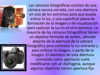Las cámaras fotográficas constan de una
cámara oscura cerrada, con una abertura
en uno de los extremos para que pueda
entrar la luz, y una superficie plana de
formación de la imagen o de visualización
para capturar la luz en el otro extremo. La
mayoría de las cámaras fotográficas tienen
un objetivo formado de lentes, ubicado
delante de la abertura de la cámara
fotográfica para controlar la luz entrante y
para enfocar la imagen, o parte de la
imagen. El diámetro de esta abertura
(conocido como apertura) suele
modificarse con un diafragma, aunque
algunos objetivos tienen apertura fija.
 