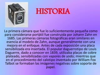 HISTORIA
La primera cámara que fue lo suficientemente pequeña como
para considerarse portátil fue construida por Johann Zahn en
1685. Las primeras cámaras fotográficas eran similares en
esencia al modelo de Zahn, aunque generalmente con una
mejora en el enfoque. Antes de cada exposición una placa
sensibilizada era insertada. El popular daguerrotipo de Louis
Daguerre, dado a conocer en 1839, utilizaba placas de cobre
plateado, sensibilizadas con vapores de yodo; mientras que
en el procedimiento del calotipo inventado por William Fox
Talbot se formaban las imágenes negativas sobre soporte de
papel.
 