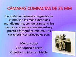 CÁMARAS COMPACTAS DE 35 MM
Sin duda las cámaras compactas de
35 mm son las más extendidas
mundialmente, son de gran sencillez
de uso y requiere conocimientos y
práctica fotográfica mínima. Las
características principales son:
Menor costo
Visor óptico directo
Objetivo no intercambiable
 