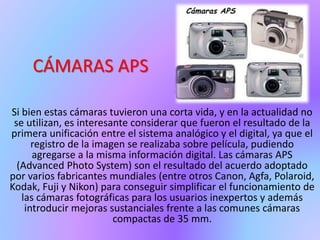 CÁMARAS APS
Si bien estas cámaras tuvieron una corta vida, y en la actualidad no
se utilizan, es interesante considerar que fueron el resultado de la
primera unificación entre el sistema analógico y el digital, ya que el
registro de la imagen se realizaba sobre película, pudiendo
agregarse a la misma información digital. Las cámaras APS
(Advanced Photo System) son el resultado del acuerdo adoptado
por varios fabricantes mundiales (entre otros Canon, Agfa, Polaroid,
Kodak, Fuji y Nikon) para conseguir simplificar el funcionamiento de
las cámaras fotográficas para los usuarios inexpertos y además
introducir mejoras sustanciales frente a las comunes cámaras
compactas de 35 mm.
 