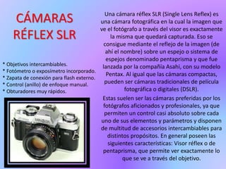 CÁMARAS
RÉFLEX SLR
Una cámara réflex SLR (Single Lens Reflex) es
una cámara fotográfica en la cual la imagen que
ve el fotógrafo a través del visor es exactamente
la misma que quedará capturada. Eso se
consigue mediante el reflejo de la imagen (de
ahí el nombre) sobre un espejo o sistema de
espejos denominado pentaprisma y que fue
lanzada por la compañía Asahi, con su modelo
Pentax. Al igual que las cámaras compactas,
pueden ser cámaras tradicionales de película
fotográfica o digitales (DSLR).
Estas suelen ser las cámaras preferidas por los
fotógrafos aficionados y profesionales, ya que
permiten un control casi absoluto sobre cada
uno de sus elementos y parámetros y disponen
de multitud de accesorios intercambiables para
distintos propósitos. En general poseen las
siguientes características: Visor réflex o de
pentaprisma, que permite ver exactamente lo
que se ve a través del objetivo.
* Objetivos intercambiables.
* Fotómetro o exposímetro incorporado.
* Zapata de conexión para flash externo.
* Control (anillo) de enfoque manual.
* Obturadores muy rápidos.
 