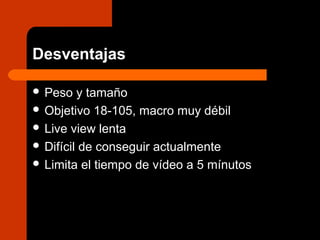 Desventajas
 Peso y tamaño
 Objetivo 18-105, macro muy débil
 Live view lenta
 Difícil de conseguir actualmente
 Limita el tiempo de vídeo a 5 mínutos
 