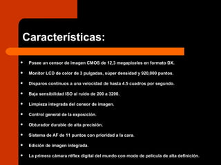 Características:
 Posee un censor de imagen CMOS de 12,3 megapíxeles en formato DX.
 Monitor LCD de color de 3 pulgadas, súper densidad y 920,000 puntos.
 Disparos continuos a una velocidad de hasta 4.5 cuadros por segundo.
 Baja sensibilidad ISO al ruido de 200 a 3200.
 Limpieza integrada del censor de imagen.
 Control general de la exposición.
 Obturador durable de alta precisión.
 Sistema de AF de 11 puntos con prioridad a la cara.
 Edición de imagen integrada.
 La primera cámara réflex digital del mundo con modo de película de alta definición.
 