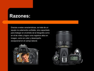 Razones:
Gracias a estas características, se trata de un
equipo no solamente confiable, sino capacitado
para trabajar en el ámbito de la fotografía como
en el de vídeo y lograr unos registros altos en
imagen, como en color y desempeño
excepcional en el campo laboral.
 