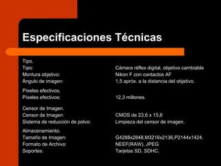 Especificaciones Técnicas
Tipo.
Tipo:
Montura objetivo:
Ángulo de imagen:
Cámara réflex digital, objetivo cambiable
Nikon F con contactos AF
1,5 apróx. a la distancia del objetivo.
Píxeles efectivos.
Píxeles efectivos: 12,3 millones.
Censor de Imagen.
Censor de Imagen:
Sistema de reducción de polvo:
CMOS de 23,6 x 15,8
Limpieza del censor de imagen.
Almacenamiento.
Tamaño de Imagen:
Formato de Archivo:
Soportes:
G4288x2848,M3216x2136,P2144x1424.
NEEF(RAW), JPEG
Tarjetas SD, SDHC.
 