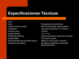Especificaciones Técnicas
Visor.
Visor:
Cobertura del encuadre:
Ampliación:
Punto de mira:
Ajuste dióptrico:
Pantalla de Enfoque:
Espejo Réflex:
Previsualización de la prof.de campo.:
Diafragma del objetivo:
Pentaprisma al nivel del ojo.
96% horizonte 96% vertical (apróx.)
0.94 apróx.(obj.50mm f1.4 infinito.)
19.5mm
-2 a +1 m-1
Puede visualizarse cuadrícula encuadre.
Tipo retorno rápido.
Modos A y M (usuario o cámara)
De retorno instantáneo, controlado
electrónicamente.
 