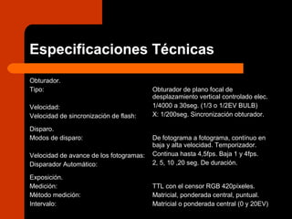 Especificaciones Técnicas
Obturador.
Tipo:
Velocidad:
Velocidad de sincronización de flash:
Obturador de plano focal de
desplazamiento vertical controlado elec.
1/4000 a 30seg. (1/3 o 1/2EV BULB)
X: 1/200seg. Sincronización obturador.
Disparo.
Modos de disparo:
Velocidad de avance de los fotogramas:
Disparador Automático:
De fotograma a fotograma, contínuo en
baja y alta velocidad. Temporizador.
Continua hasta 4,5fps. Baja 1 y 4fps.
2, 5, 10 ,20 seg. De duración.
Exposición.
Medición:
Método medición:
Intervalo:
TTL con el censor RGB 420píxeles.
Matricial, ponderada central, puntual.
Matricial o ponderada central (0 y 20EV)
 