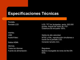Especificaciones Técnicas
Pantalla.
Pantalla LCD LCD, TFT de 3pulgadas, apróx. 920.000
puntos. Ángulo de visión de 170º.
Cobertura de encuadre 100%.
Interfaz.
USB:
Audio/Vídeo:
Salida HDMI:
Salida de alta velocidad.
NTSC y PAL, reproducción simultanea a
través de la pantalla LCD.
Conector tamaño mini.
Idiomas.
Todos los idiomas:
Fuente de alimentación:
Regulares.
Batería recargable de iones de litio EN-
El3e.
 