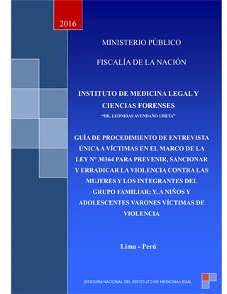 1
MINISTERIO PÚBLICO
FISCALÍA DE LA NACIÓN
INSTITUTO DE MEDICINA LEGAL Y
CIENCIAS FORENSES
“DR. LEONIDAS AVENDAÑO URETA”
“GUÍA DE PROCEDIMIENTO DE ENTREVISTA ÚNICA
A VÍCTIMAS EN EL MARCO DE LA LEY N° 30364
PARA PREVENIR, SANCIONAR Y ERRADICAR LA
VIOOLENCIA CONTRA LAS MUJERES Y LOS
INTEGRANTES DEL GRUPO FAMILIAR; Y, A NIÑOS Y
ADOLESCENTES VARONES VÍCTIMAS DE
VIOLENCIA INTENCIONAL”
MINISTERIO PÚBLICO
FISCALÍA DE LA NACIÓN
INSTITUTO DE MEDICINA LEGAL Y
CIENCIAS FORENSES
“DR. LEONIDAS AVENDAÑO URETA”
GUÍA DE PROCEDIMIENTO DE ENTREVISTA
ÚNICAA VÍCTIMAS EN EL MARCO DE LA
LEY N° 30364 PARA PREVENIR, SANCIONAR
Y ERRADICAR LA VIOLENCIA CONTRA LAS
MUJERES Y LOS INTEGRANTES DEL
GRUPO FAMILIAR; Y, A NIÑOS Y
ADOLESCENTES VARONES VÍCTIMAS DE
VIOLENCIA
Lima - Perú
2016
JEFATURA NACIONAL DEL INSTITUTO DE MEDICINA LEGAL
 