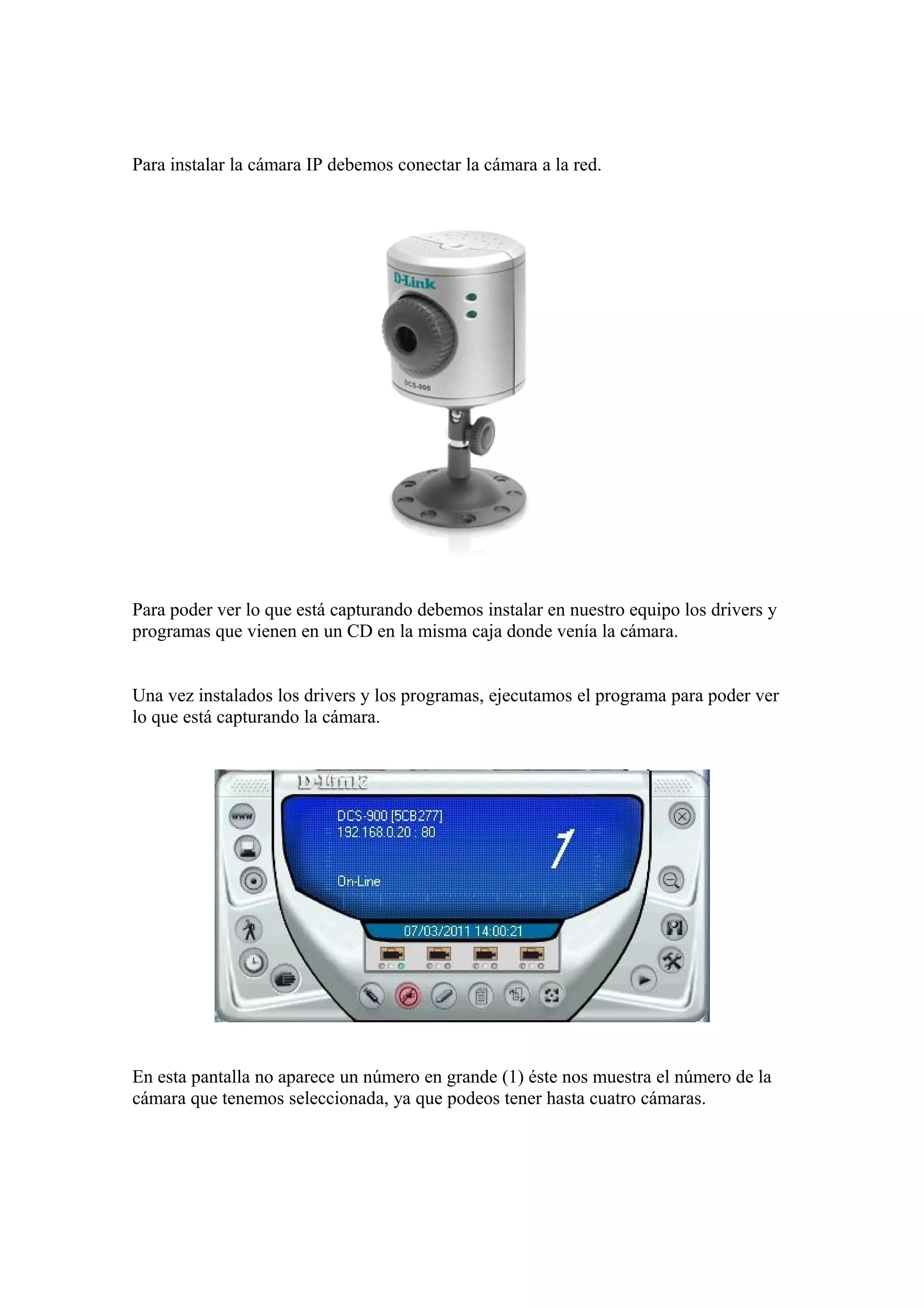 Para instalar la cámara IP debemos conectar la cámara a la red.
Para poder ver lo que está capturando debemos instalar en nuestro equipo los drivers y
programas que vienen en un CD en la misma caja donde venía la cámara.
Una vez instalados los drivers y los programas, ejecutamos el programa para poder ver
lo que está capturando la cámara.
En esta pantalla no aparece un número en grande (1) éste nos muestra el número de la
cámara que tenemos seleccionada, ya que podeos tener hasta cuatro cámaras.