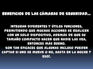 Beneficios de las Cámaras de Seguridad…


     Integran diferentes y útiles funciones,
 permitiendo que muchas acciones se realicen
   con un solo dispositivo, además de que su
   tamaño compacto hacen que nadie las vea,
              entonces más bueno.
  Son tan eficaces que algunas incluso pueden
captar si uno se mueve o no, hasta en la noche y
                      eso!.
 