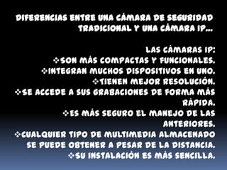 Diferencias entre una cámara de seguridad
              tradicional y una cámara IP…

                            Las cámaras IP:
        Son más compactas y funcionales.
     Integran muchos dispositivos en uno.
                Tienen mejor resolución.
Se accede a sus grabaciones de forma más
                                    rápida.
         Es más seguro el manejo de las
                                anteriores.
Cualquier tipo de multimedia almacenado
  se puede obtener a pesar de la distancia.
           Su instalación es más sencilla.
 