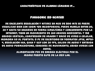 Características de algunas cámaras IP…



                     Panasonic Bb-hcm581
   De excelente resolución y nitidez en más de 800 mts se puede
visualizar bien con zoom 42x incorporado, puede maneja entre 20,
 30 y hasta 50 usuarios en forma simultánea y concurrente por la
    internet, tiene un movimiento de 360 grados horizontal y 158
grados vertical, compresión de imagen y envió de video a celular,
memoria SD al portatil ó PC de escritorio en formatos JPEG, MPEG-
4, Resolución VGA, QVGA y SCIF con 30 FPS, salida de audio y entrada
de audio pormicrófono, sensores de movimiento, graba videos con
                                audio,
           Alimentación PoE de energía eléctrica por el
                  mismo puerto RJ45 de la red LAN.
 