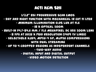 Acti Kcm 5211
               1/3.2” BSI Progressive Scan CMOS
  • Day and night function with mechanical IR cut fi lter
            • Minimum illumination 0.05 lux at F1.6
                        • 18 x optical zoom
• Built-in f4.7-84.6 mm / F1.6 Megapixel DC iris zoom lens
       • 8 fps at 2032 x 1920 resolution (1409 TV lines)
    • Selectable H.264, MPEG-4 SP, MJPEG compressions
                       with dual streaming
    • Up to 4 cropped regions as independent channels
                          • Two-way audio
               • Digital input and digital output
                    • Video Motion Detection
 