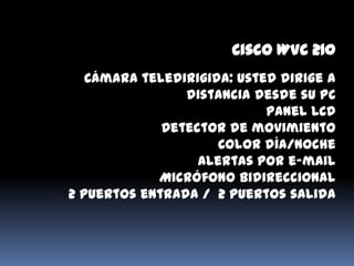 Cisco WVC 210
   Cámara teledirigida: usted dirige a
                distancia desde su PC
                            Panel LCD
             Detector de movimiento
                     Color día/noche
                  Alertas por e-mail
            Micrófono Bidireccional
2 puertos entrada / 2 puertos salida
 
