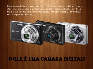 O QUE É UMA CAMARA DIGITAL?
Uma camara digital e uma camara que codifica vídeo e imagens digitais de forma
eletrónica, armazenado o conteúdo para posterior reprodução. Hoje em dia a
maioria das camaras utilizadas são as digitais, como por exemplo são utilizadas
em smartphones Tablet etc..
 
