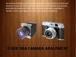 O QUE UMA CAMARA ANALÓGICA?
As cameras analogicas são camaras bastante antigas tendo em conta que
estamos no ano de 2014 e já estao bastante desatualizadas mas poucos,
profissionais ainda usam esse tipo de camaras devido a qualidade e
rapidez, temos aqui alguns exemplos de camaras analogicas:
 