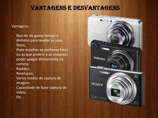 VANTAGENS E DESVANTAGENS
Vantagens:
- Nao ter de gastar tempo e
dinheiro para revelar as suas
fotos;
- Pode escolher as melhores fotos
ou as que preferir e as restantes
poder apagar diretamente na
camera;
- Rapidez;
- Resoluçao;
- Varios modos de captura de
imagem;
- Capacidade de fazer captura de
video;
- Etc...
 