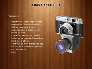 CAMARA ANALOGICA
Vantagens:
- Negativos e slides são guardados
na próprias câmera fotográfica ;
- Slides e negativos se bem
cuidados podem durar até um
século ou mais.;
- Existe uma extensa escolha de
lentes para a maioria dos modelos.
- Controles criativos;
- Controles de nível profissional são
encontrados até mesmo nas de 35
mm mais baratas;
- Etc...
 