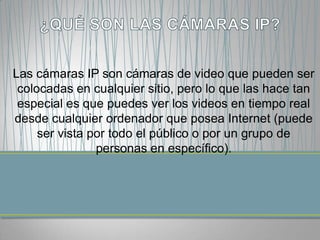 Las cámaras IP son cámaras de video que pueden ser
 colocadas en cualquier sitio, pero lo que las hace tan
 especial es que puedes ver los videos en tiempo real
desde cualquier ordenador que posea Internet (puede
     ser vista por todo el público o por un grupo de
                personas en específico).
 