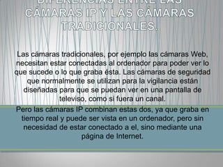 Las cámaras tradicionales, por ejemplo las cámaras Web,
necesitan estar conectadas al ordenador para poder ver lo
que sucede o lo que graba ésta. Las cámaras de seguridad
    que normalmente se utilizan para la vigilancia están
   diseñadas para que se puedan ver en una pantalla de
              televiso, como si fuera un canal.
Pero las cámaras IP combinan estas dos, ya que graba en
  tiempo real y puede ser vista en un ordenador, pero sin
   necesidad de estar conectado a el, sino mediante una
                     página de Internet.
 