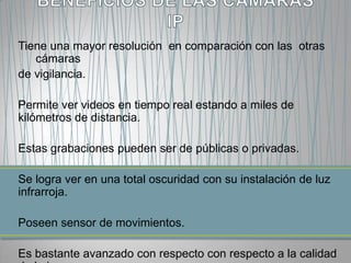 Tiene una mayor resolución en comparación con las otras
   cámaras
de vigilancia.

Permite ver videos en tiempo real estando a miles de
kilómetros de distancia.

Estas grabaciones pueden ser de públicas o privadas.

Se logra ver en una total oscuridad con su instalación de luz
infrarroja.

Poseen sensor de movimientos.

Es bastante avanzado con respecto con respecto a la calidad
 