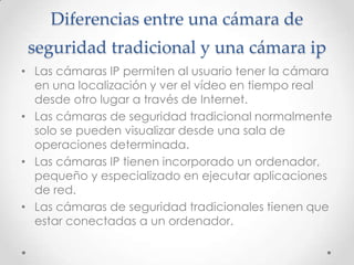 Diferencias entre una cámara de
 seguridad tradicional y una cámara ip
• Las cámaras IP permiten al usuario tener la cámara
  en una localización y ver el vídeo en tiempo real
  desde otro lugar a través de Internet.
• Las cámaras de seguridad tradicional normalmente
  solo se pueden visualizar desde una sala de
  operaciones determinada.
• Las cámaras IP tienen incorporado un ordenador,
  pequeño y especializado en ejecutar aplicaciones
  de red.
• Las cámaras de seguridad tradicionales tienen que
  estar conectadas a un ordenador.
 