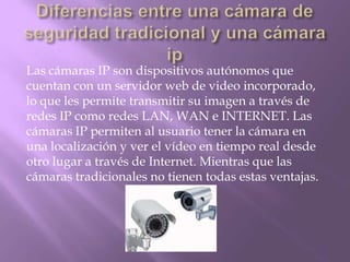 Las cámaras IP son dispositivos autónomos que
cuentan con un servidor web de video incorporado,
lo que les permite transmitir su imagen a través de
redes IP como redes LAN, WAN e INTERNET. Las
cámaras IP permiten al usuario tener la cámara en
una localización y ver el vídeo en tiempo real desde
otro lugar a través de Internet. Mientras que las
cámaras tradicionales no tienen todas estas ventajas.
 