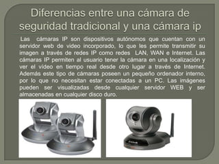 Las cámaras IP son dispositivos autónomos que cuentan con un
servidor web de video incorporado, lo que les permite transmitir su
imagen a través de redes IP como redes LAN, WAN e Internet. Las
cámaras IP permiten al usuario tener la cámara en una localización y
ver el vídeo en tiempo real desde otro lugar a través de Internet.
Además este tipo de cámaras poseen un pequeño ordenador interno,
por lo que no necesitan estar conectadas a un PC. Las imágenes
pueden ser visualizadas desde cualquier servidor WEB y ser
almacenadas en cualquier disco duro.
 