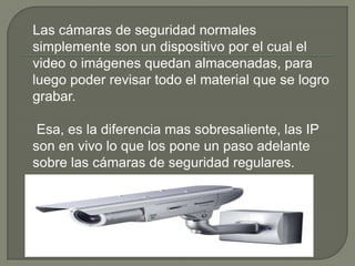 Las cámaras de seguridad normales
simplemente son un dispositivo por el cual el
video o imágenes quedan almacenadas, para
luego poder revisar todo el material que se logro
grabar.

 Esa, es la diferencia mas sobresaliente, las IP
son en vivo lo que los pone un paso adelante
sobre las cámaras de seguridad regulares.
 
