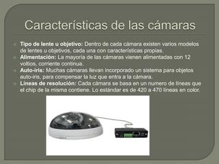    Tipo de lente u objetivo: Dentro de cada cámara existen varios modelos
    de lentes u objetivos, cada una con características propias.
   Alimentación: La mayoría de las cámaras vienen alimentadas con 12
    voltios, corriente continua.
   Auto-iris: Muchas cámaras llevan incorporado un sistema para objetos
    auto-iris, para compensar la luz que entra a la cámara.
   Líneas de resolución: Cada cámara se basa en un numero de líneas que
    el chip de la misma contiene. Lo estándar es de 420 a 470 líneas en color.
 