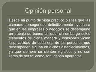 Desde mi punto de vista practico piensa que las
cámaras de seguridad definitivamente ayudan a
que en las empresas o negocios se desempeñe
un trabajo de buena calidad, sin embargo estos
elementos de cierta manera y ocasiones violan
la privacidad de cada una de las personas que
desempeñen alguna en dichos establecimientos,
ya que siempre se sienten vigilados y no son
libres de ser tal como son, deben aparentar.
 
