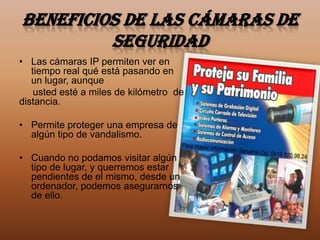 Beneficios de las cámaras de
         seguridad
• Las cámaras IP permiten ver en
   tiempo real qué está pasando en
   un lugar, aunque
    usted esté a miles de kilómetro de
distancia.

• Permite proteger una empresa de
  algún tipo de vandalismo.

• Cuando no podamos visitar algún
  tipo de lugar, y querremos estar
  pendientes de el mismo, desde un
  ordenador, podemos asegurarnos
  de ello.
 