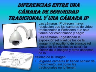 Diferencias entre una
   cámara de seguridad
tradicional y una cámara ip
         • Las cámaras IP ofrecen mayor
           resolución que las cámaras de video
           tradicionales o Webcams que solo
           tienen por color blanco y negro.
         • Las cámaras IP gestionan la
           exposición (el nivel de luz de la
           imagen), el equilibrio de blancos (el
           ajuste de los niveles de color), la
           nitidez de la imagen y otros aspectos
           de la
         calidad de la imagen.
         • Algunas cámaras IP tienen sensor de
           movimiento, así como las
           tradicionales no lo tienen.
 