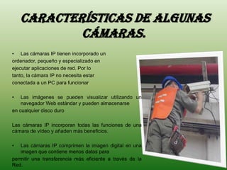 Características de algunas
            cámaras.
• Las cámaras IP tienen incorporado un
ordenador, pequeño y especializado en
ejecutar aplicaciones de red. Por lo
tanto, la cámara IP no necesita estar
conectada a un PC para funcionar

•   Las imágenes se pueden visualizar utilizando un
    navegador Web estándar y pueden almacenarse
en cualquier disco duro

Las cámaras IP incorporan todas las funciones de una
cámara de vídeo y añaden más beneficios.

•  Las cámaras IP comprimen la imagen digital en una
   imagen que contiene menos datos para
permitir una transferencia más eficiente a través de la
Red.
 