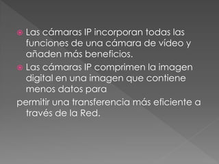  Las cámaras IP incorporan todas las
  funciones de una cámara de vídeo y
  añaden más beneficios.
 Las cámaras IP comprimen la imagen
  digital en una imagen que contiene
  menos datos para
permitir una transferencia más eficiente a
  través de la Red.
 