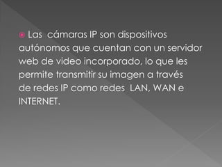  Las cámaras IP son dispositivos
autónomos que cuentan con un servidor
web de video incorporado, lo que les
permite transmitir su imagen a través
de redes IP como redes LAN, WAN e
INTERNET.
 