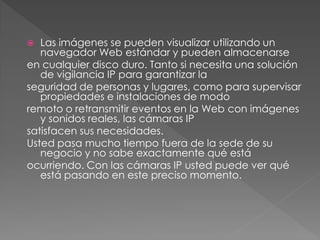   Las imágenes se pueden visualizar utilizando un
   navegador Web estándar y pueden almacenarse
en cualquier disco duro. Tanto si necesita una solución
   de vigilancia IP para garantizar la
seguridad de personas y lugares, como para supervisar
   propiedades e instalaciones de modo
remoto o retransmitir eventos en la Web con imágenes
   y sonidos reales, las cámaras IP
satisfacen sus necesidades.
Usted pasa mucho tiempo fuera de la sede de su
   negocio y no sabe exactamente qué está
ocurriendo. Con las cámaras IP usted puede ver qué
   está pasando en este preciso momento.
 