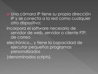  Una cámara IP tiene su propia dirección
  IP y se conecta a la red como cualquier
  otro dispositivo;
incorpora el software necesario de
  servidor de web, servidor o cliente FTP,
  de correo
electrónico... y tiene la capacidad de
  ejecutar pequeños programas
  personalizados
(denominados scripts).
 