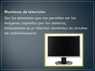 Monitores de televisión
Son los elementos que nos permiten ver las
imágenes captadas por las cámaras,
básicamente es un televisor doméstico sin circuitos
de radiofrecuencia.
 