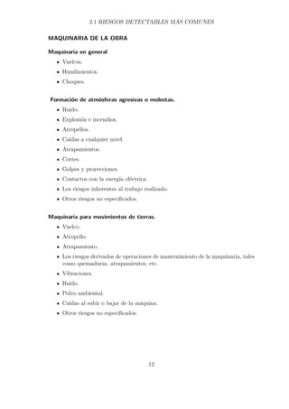 3.1 RIESGOS DETECTABLES MÁS COMUNES 
MAQUINARIA DE LA OBRA 
Maquinaria en general 
Vuelcos. 
Hundimientos. 
Choques. 
Formación de atmósferas agresivas o molestas. 
Ruido. 
Explosión e incendios. 
Atropellos. 
Caídas a cualquier nivel. 
Atrapamientos. 
Cortes. 
Golpes y proyecciones. 
Contactos con la energía eléctrica. 
Los riesgos inherentes al trabajo realizado. 
Otros riesgos no especificados. 
Maquinaria para movimientos de tierras. 
Vuelco. 
Atropello. 
Atrapamiento. 
Los riesgos derivados de operaciones de mantenimiento de la maquinaria, tales 
como quemaduras, atrapamientos, etc. 
Vibraciones. 
Ruido. 
Polvo ambiental. 
Caídas al subir o bajar de la máquina. 
Otros riesgos no especificados. 
12 
 