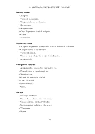 3.1 RIESGOS DETECTABLES MÁS COMUNES 
Retroexcavadora 
Atropello. 
Vuelco de la máquina. 
Choque contra otros vehículos. 
Quemaduras. 
Atrapamientos. 
Caída de personas desde la máquina. 
Golpes. 
Vibraciones. 
Camión basculante 
Atropello de personas a la entrada, salida o maniobras en la obra. 
Choques contra otros vehículos. 
Vuelco del camión. 
Caída al subir o bajar de la caja de conducción. 
Atrapamiento. 
Hormigonera eléctrica 
Atrapamientos, con paletas, engranajes, etc. 
Contactos con la energía eléctrica. 
Sobreesfuerzos. 
Golpes por elementos móviles. 
Polvo ambiental. 
Ruido ambiental. 
Otros. 
Vibrador 
Descargas eléctricas. 
Caídas desde altura durante su manejo. 
Caídas a distinto nivel del vibrador. 
Salpicaduras de lechada en ojos y piel. 
Vibraciones. 
Ruidos 
13 
 