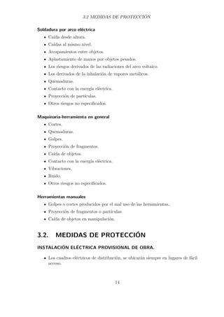 3.2 MEDIDAS DE PROTECCIÓN 
Soldadura por arco eléctrica 
Caída desde altura. 
Caídas al mismo nivel. 
Atrapamientos entre objetos. 
Aplastamiento de manos por objetos pesados. 
Los riesgos derivados de las radiaciones del arco voltaico. 
Los derivados de la inhalación de vapores metálicos. 
Quemaduras. 
Contacto con la energía eléctrica. 
Proyección de partículas. 
Otros riesgos no especificados. 
Maquinaria-herramienta en general 
Cortes. 
Quemaduras. 
Golpes. 
Proyección de fragmentos. 
Caída de objetos. 
Contacto con la energía eléctrica. 
Vibraciones. 
Ruido. 
Otros riesgos no especificados. 
Herramientas manuales 
Golpes o cortes producidos por el mal uso de las herramientas. 
Proyección de fragmentos o partículas. 
Caída de objetos en manipulación. 
3.2. MEDIDAS DE PROTECCIÓN 
INSTALACIÓN ELÉCTRICA PROVISIONAL DE OBRA. 
Los cuadros eléctricos de distribución, se ubicarán siempre en lugares de fácil 
acceso. 
14 
 