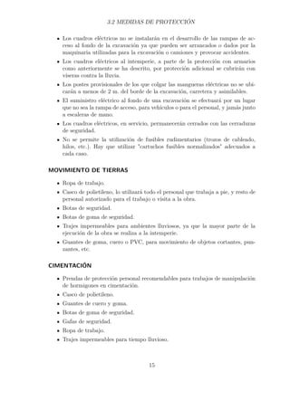 3.2 MEDIDAS DE PROTECCIÓN 
Los cuadros eléctricos no se instalarán en el desarrollo de las rampas de ac-ceso 
al fondo de la excavación ya que pueden ser arrancados o dados por la 
maquinaria utilizadas para la excavación o camiones y provocar accidentes. 
Los cuadros eléctricos al intemperie, a parte de la protección con armarios 
como anteriormente se ha descrito, por protección adicional se cubrirán con 
viseras contra la lluvia. 
Los postes provisionales de los que colgar las mangueras eléctricas no se ubi-carán 
a menos de 2 m. del borde de la excavación, carretera y asimilables. 
El suministro eléctrico al fondo de una excavación se efectuará por un lugar 
que no sea la rampa de acceso, para vehículos o para el personal, y jamás junto 
a escaleras de mano. 
Los cuadros eléctricos, en servicio, permanecerán cerrados con las cerraduras 
de seguridad. 
No se permite la utilización de fusibles rudimentarios (trozos de cableado, 
hilos, etc.). Hay que utilizar cartuchos fusibles normalizados adecuados a 
cada caso. 
MOVIMIENTO DE TIERRAS 
Ropa de trabajo. 
Casco de polietileno, lo utilizará todo el personal que trabaja a pie, y resto de 
personal autorizado para el trabajo o visita a la obra. 
Botas de seguridad. 
Botas de goma de seguridad. 
Trajes impermeables para ambientes lluviosos, ya que la mayor parte de la 
ejecución de la obra se realiza a la intemperie. 
Guantes de goma, cuero o PVC, para movimiento de objetos cortantes, pun-zantes, 
etc. 
CIMENTACIÓN 
Prendas de protección personal recomendables para trabajos de manipulación 
de hormigones en cimentación. 
Casco de polietileno. 
Guantes de cuero y goma. 
Botas de goma de seguridad. 
Gafas de seguridad. 
Ropa de trabajo. 
Trajes impermeables para tiempo lluvioso. 
15 
 
