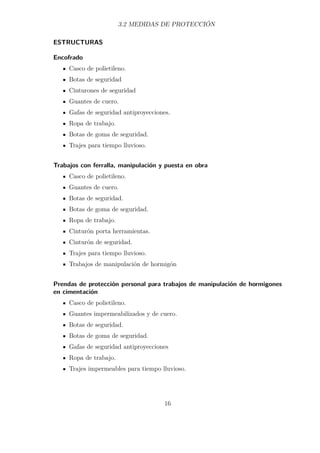 3.2 MEDIDAS DE PROTECCIÓN 
ESTRUCTURAS 
Encofrado 
Casco de polietileno. 
Botas de seguridad 
Cinturones de seguridad 
Guantes de cuero. 
Gafas de seguridad antiproyecciones. 
Ropa de trabajo. 
Botas de goma de seguridad. 
Trajes para tiempo lluvioso. 
Trabajos con ferralla, manipulación y puesta en obra 
Casco de polietileno. 
Guantes de cuero. 
Botas de seguridad. 
Botas de goma de seguridad. 
Ropa de trabajo. 
Cinturón porta herramientas. 
Cinturón de seguridad. 
Trajes para tiempo lluvioso. 
Trabajos de manipulación de hormigón 
Prendas de protección personal para trabajos de manipulación de hormigones 
en cimentación 
Casco de polietileno. 
Guantes impermeabilizados y de cuero. 
Botas de seguridad. 
Botas de goma de seguridad. 
Gafas de seguridad antiproyecciones 
Ropa de trabajo. 
Trajes impermeables para tiempo lluvioso. 
16 
 