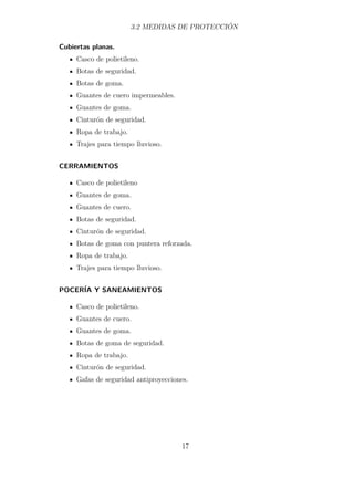 3.2 MEDIDAS DE PROTECCIÓN 
Cubiertas planas. 
Casco de polietileno. 
Botas de seguridad. 
Botas de goma. 
Guantes de cuero impermeables. 
Guantes de goma. 
Cinturón de seguridad. 
Ropa de trabajo. 
Trajes para tiempo lluvioso. 
CERRAMIENTOS 
Casco de polietileno 
Guantes de goma. 
Guantes de cuero. 
Botas de seguridad. 
Cinturón de seguridad. 
Botas de goma con puntera reforzada. 
Ropa de trabajo. 
Trajes para tiempo lluvioso. 
POCERÍA Y SANEAMIENTOS 
Casco de polietileno. 
Guantes de cuero. 
Guantes de goma. 
Botas de goma de seguridad. 
Ropa de trabajo. 
Cinturón de seguridad. 
Gafas de seguridad antiproyecciones. 
17 
 