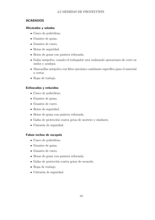 3.2 MEDIDAS DE PROTECCIÓN 
ACABADOS 
Alicatados y solados 
Casco de polietileno. 
Guantes de goma. 
Guantes de cuero. 
Botas de seguridad. 
Botas de goma con puntera reforzada. 
Gafas antipolvo, cuando el trabajador está realizando operaciones de corte en 
suelos y azulejos. 
Mascarillas antipolvo con filtro mecánico cambiante específico para el material 
a cortar. 
Ropa de trabajo. 
Enfoscados y enlucidos 
Casco de polietileno. 
Guantes de goma. 
Guantes de cuero. 
Botas de seguridad. 
Botas de goma con puntera reforzada. 
Gafas de protección contra gotas de mortero y similares. 
Cinturón de seguridad. 
Falsos techos de escayola 
Casco de polietileno. 
Guantes de goma. 
Guantes de cuero. 
Botas de goma con puntera reforzada. 
Gafas de protección contra gotas de escayola. 
Ropa de trabajo. 
Cinturón de seguridad. 
18 
 