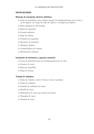 3.2 MEDIDAS DE PROTECCIÓN 
INSTALACIONES 
Montaje de instalación eléctrica definitiva 
Casco de polietileno, para utilizar durante los desplazamientos por la obra y 
en los lugares con riesgo de caída de objetos o de golpes por objetos. 
Botas aislantes de electricidad. 
Botas de seguridad. 
Guantes aislantes. 
Ropa de trabajo. 
Cinturón de seguridad. 
Banqueta de maniobra. 
Alfombra aislante. 
Comprobadores de tensión. 
Herramientas aislantes. 
Instalación de fontanería y aparatos sanitarios 
Casco de polietileno para los desplazamientos por la obra. 
Guantes de cuero. 
Botas de seguridad. 
Ropa de trabajo. 
Trabajo de soldadura 
Gafas de soldador, tanto el técnico como el ayudante. 
Yelmo de soldador. 
Pantalla de soldadura de mano. 
Mandil de cuero. 
Muñequeras de cuero que cubran los brazos. 
Manoplas de cuero. 
Polainas de cuero. 
20 
 